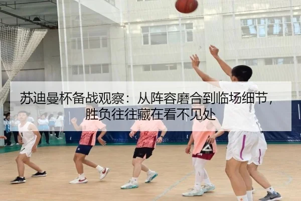 苏迪曼杯备战观察：从阵容磨合到临场细节，胜负往往藏在看不见处 | xingkongtiyuapp